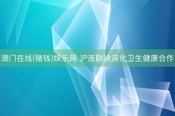澳门在线(赌钱)娱乐网 沪连联袂深化卫生健康合作