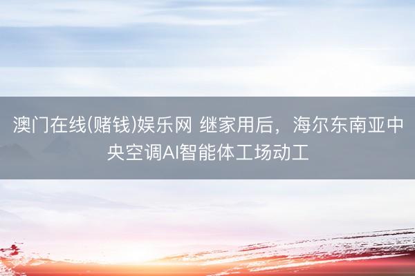 澳门在线(赌钱)娱乐网 继家用后，海尔东南亚中央空调AI智能体工场动工