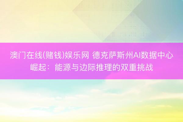 澳门在线(赌钱)娱乐网 德克萨斯州AI数据中心崛起：能源与边际推理的双重挑战