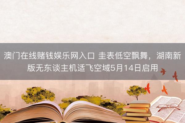 澳门在线赌钱娱乐网入口 圭表低空飘舞，湖南新版无东谈主机适飞空域5月14日启用