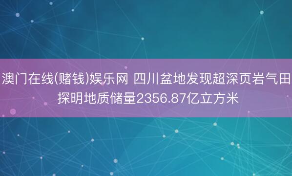 澳门在线(赌钱)娱乐网 四川盆地发现超深页岩气田 探明地质储量2356.87亿立方米