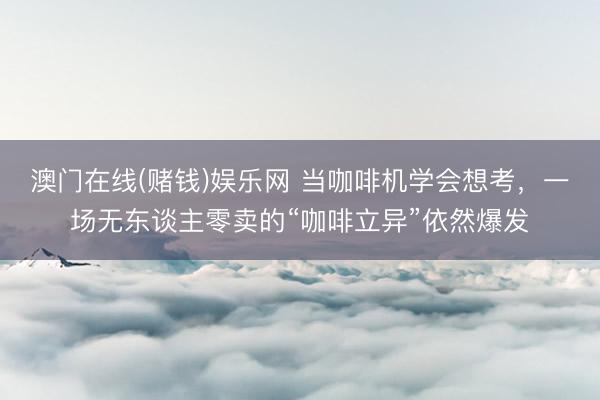 澳门在线(赌钱)娱乐网 当咖啡机学会想考，一场无东谈主零卖的“咖啡立异”依然爆发