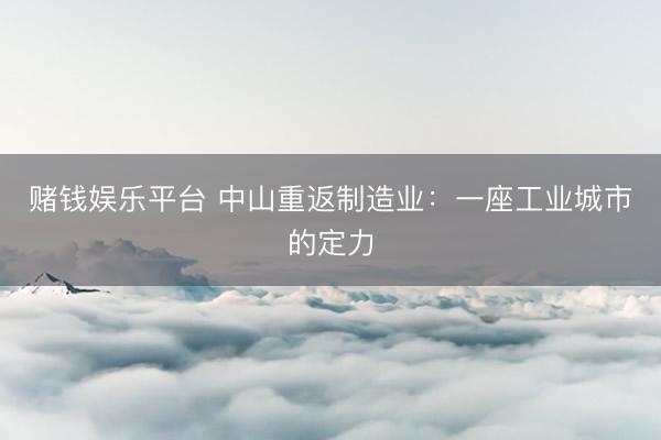 赌钱娱乐平台 中山重返制造业：一座工业城市的定力