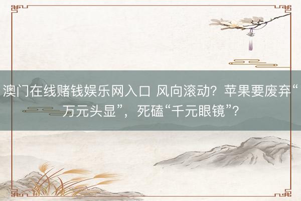 澳门在线赌钱娱乐网入口 风向滚动？苹果要废弃“万元头显”，死磕“千元眼镜”？