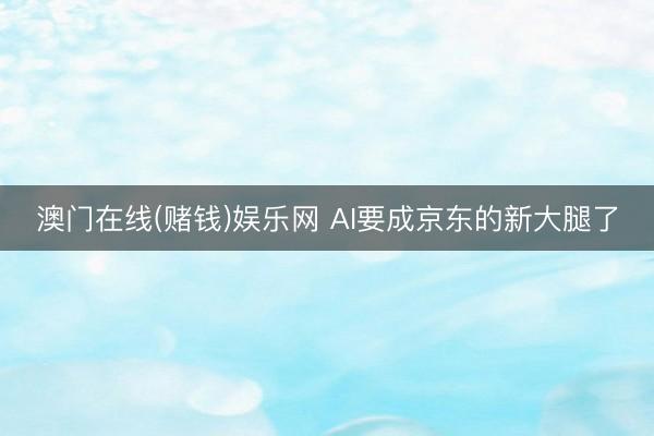 澳门在线(赌钱)娱乐网 AI要成京东的新大腿了