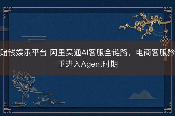 赌钱娱乐平台 阿里买通AI客服全链路，电商客服矜重进入Agent时期