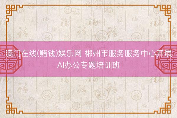 澳门在线(赌钱)娱乐网 郴州市服务服务中心开展AI办公专题培训班
