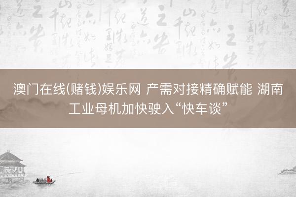 澳门在线(赌钱)娱乐网 产需对接精确赋能 湖南工业母机加快驶入“快车谈”