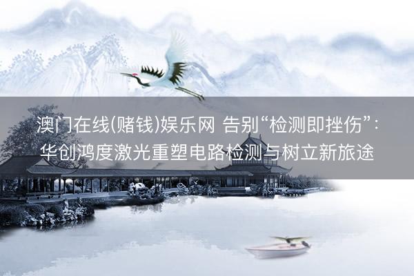 澳门在线(赌钱)娱乐网 告别“检测即挫伤”：华创鸿度激光重塑电路检测与树立新旅途