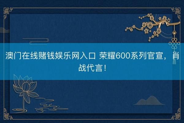 澳门在线赌钱娱乐网入口 荣耀600系列官宣，肖战代言！