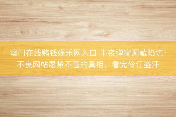 澳门在线赌钱娱乐网入口 半夜弹窗遁藏陷坑！不良网站屡禁不啻的真相，看完伶仃盗汗