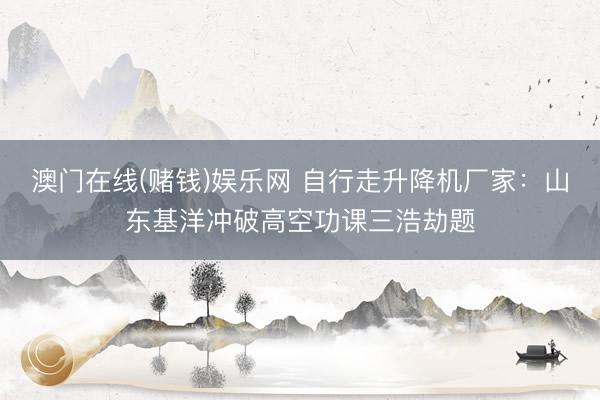 澳门在线(赌钱)娱乐网 自行走升降机厂家：山东基洋冲破高空功课三浩劫题