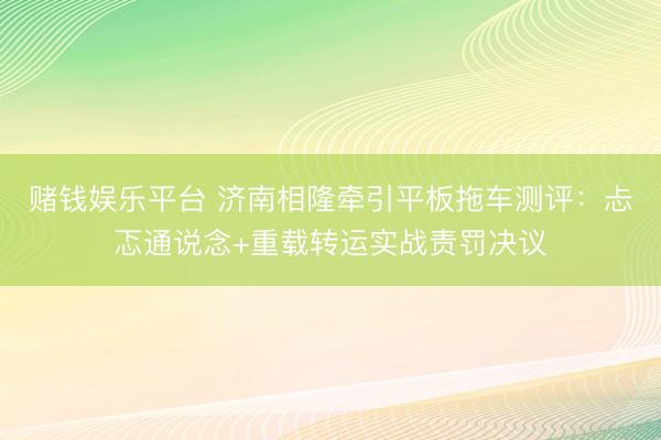赌钱娱乐平台 济南相隆牵引平板拖车测评：忐忑通说念+重载转运实战责罚决议