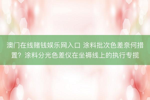 澳门在线赌钱娱乐网入口 涂料批次色差奈何措置？涂料分光色差仪在坐褥线上的执行专揽