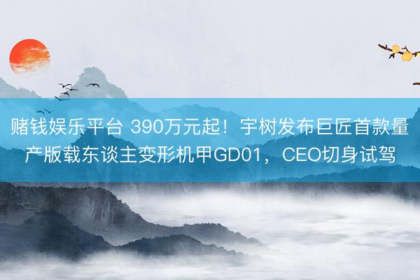 赌钱娱乐平台 390万元起！宇树发布巨匠首款量产版载东谈主变形机甲GD01，CEO切身试驾