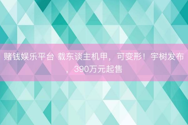 赌钱娱乐平台 载东谈主机甲，可变形！宇树发布，390万元起售