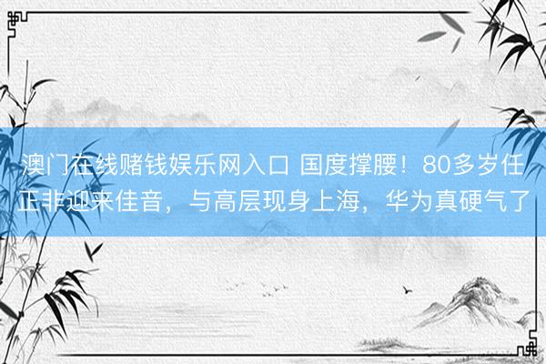 澳门在线赌钱娱乐网入口 国度撑腰！80多岁任正非迎来佳音，与高层现身上海，华为真硬气了