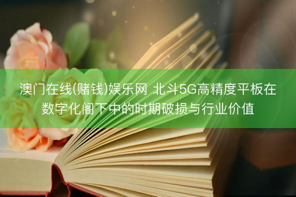 澳门在线(赌钱)娱乐网 北斗5G高精度平板在数字化阁下中的时期破损与行业价值