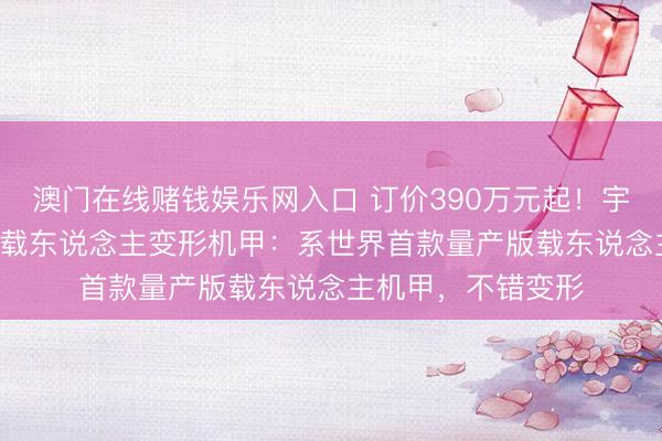 澳门在线赌钱娱乐网入口 订价390万元起！宇树科技发布GD01载东说念主变形机甲：系世界首款量产版载东说念主机甲，不错变形