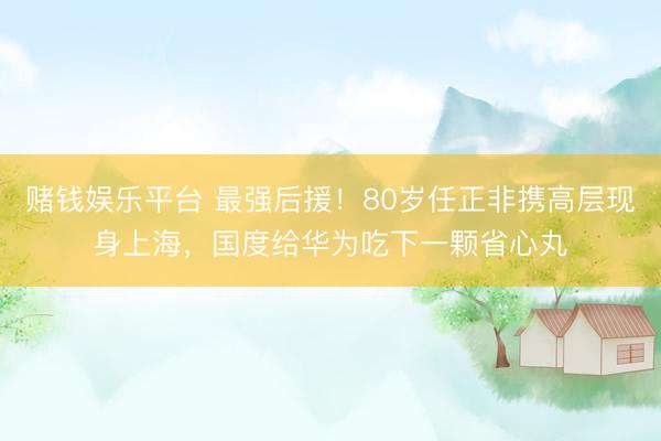 赌钱娱乐平台 最强后援！80岁任正非携高层现身上海，国度给华为吃下一颗省心丸