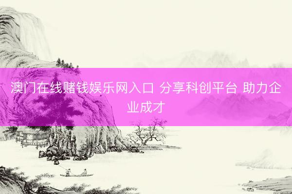 澳门在线赌钱娱乐网入口 分享科创平台 助力企业成才