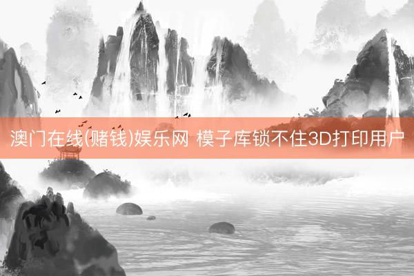 澳门在线(赌钱)娱乐网 模子库锁不住3D打印用户