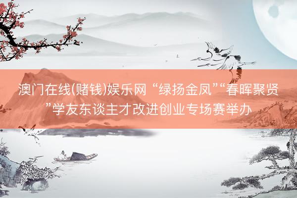澳门在线(赌钱)娱乐网 “绿扬金凤”“春晖聚贤”学友东谈主才改进创业专场赛举办