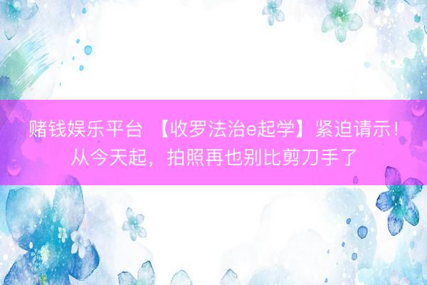 赌钱娱乐平台 【收罗法治e起学】紧迫请示！从今天起，拍照再也别比剪刀手了