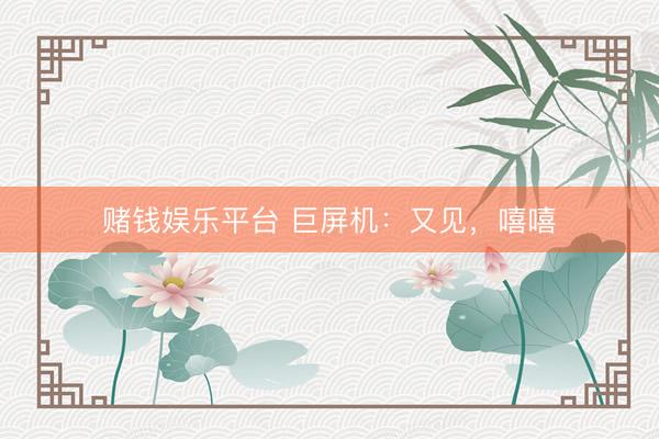 赌钱娱乐平台 巨屏机：又见，嘻嘻