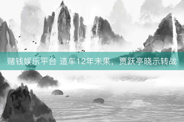 赌钱娱乐平台 造车12年未果，贾跃亭晓示转战