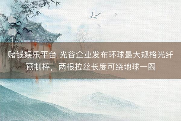 赌钱娱乐平台 光谷企业发布环球最大规格光纤预制棒，两根拉丝长度可绕地球一圈