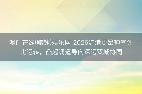 澳门在线(赌钱)娱乐网 2026沪港更始神气评比运转，凸起调遣导向深远双城协同