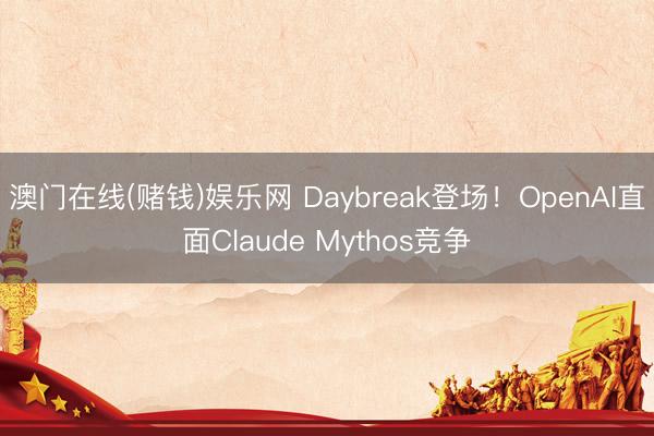 澳门在线(赌钱)娱乐网 Daybreak登场！OpenAI直面Claude Mythos竞争