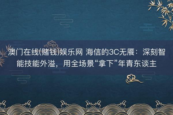 澳门在线(赌钱)娱乐网 海信的3C无餍：深刻智能技能外溢，用全场景“拿下”年青东谈主