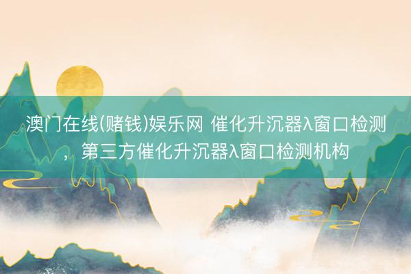 澳门在线(赌钱)娱乐网 催化升沉器λ窗口检测，第三方催化升沉器λ窗口检测机构