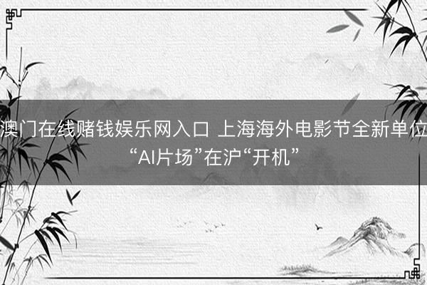 澳门在线赌钱娱乐网入口 上海海外电影节全新单位“AI片场”在沪“开机”