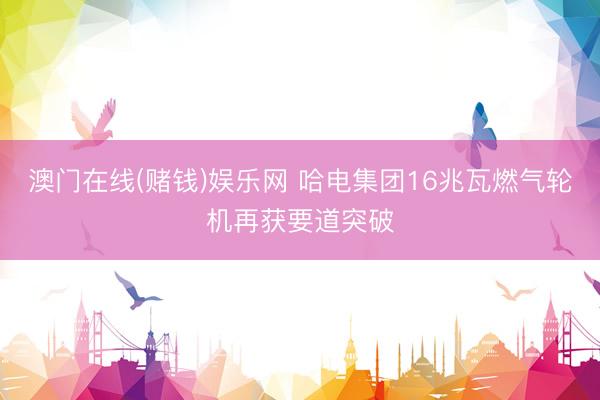 澳门在线(赌钱)娱乐网 哈电集团16兆瓦燃气轮机再获要道突破