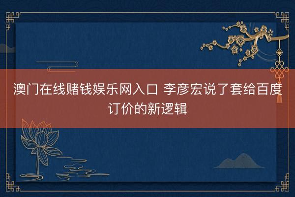 澳门在线赌钱娱乐网入口 李彦宏说了套给百度订价的新逻辑