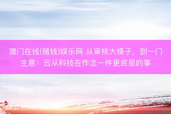 澳门在线(赌钱)娱乐网 从审核大模子，到一门生意：云从科技在作念一件更底层的事