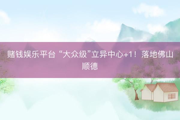 赌钱娱乐平台 “大众级”立异中心+1！落地佛山顺德