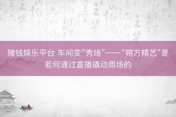 赌钱娱乐平台 车间变“秀场”——“朔方精艺”是若何通过直播撬动商场的