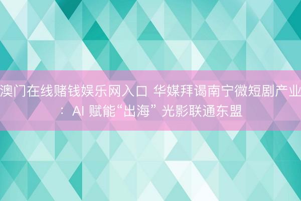 澳门在线赌钱娱乐网入口 华媒拜谒南宁微短剧产业：AI 赋能“出海” 光影联通东盟