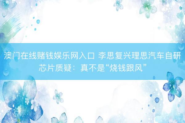 澳门在线赌钱娱乐网入口 李思复兴理思汽车自研芯片质疑：真不是“烧钱跟风”