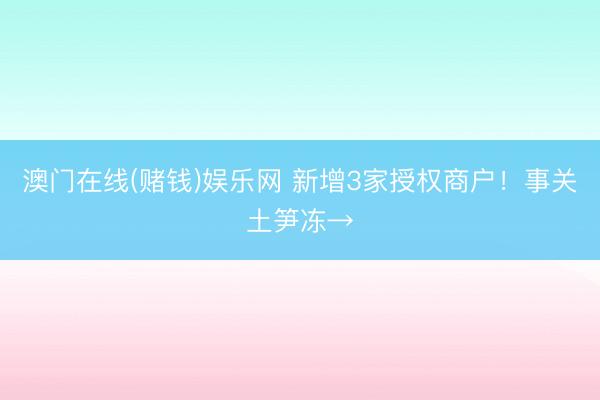 澳门在线(赌钱)娱乐网 新增3家授权商户！事关土笋冻→