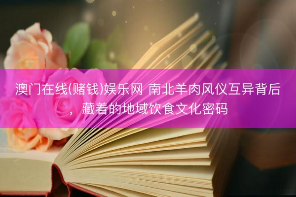 澳门在线(赌钱)娱乐网 南北羊肉风仪互异背后，藏着的地域饮食文化密码