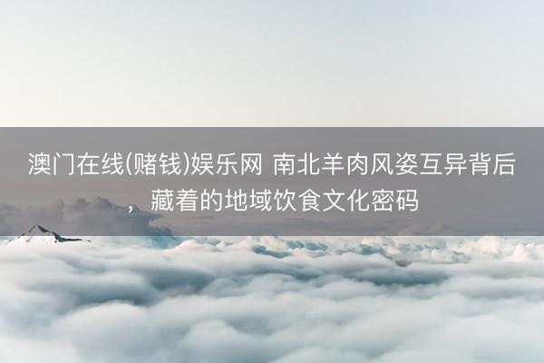 澳门在线(赌钱)娱乐网 南北羊肉风姿互异背后，藏着的地域饮食文化密码