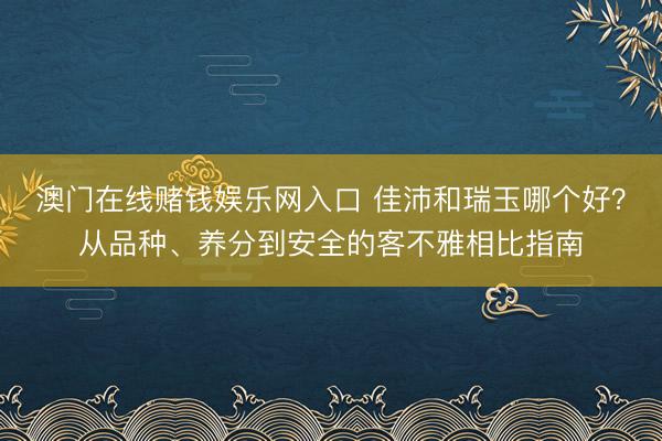 澳门在线赌钱娱乐网入口 佳沛和瑞玉哪个好？从品种、养分到安全的客不雅相比指南