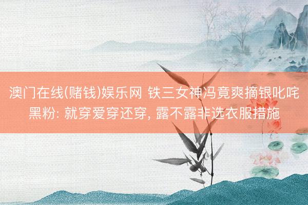 澳门在线(赌钱)娱乐网 铁三女神冯竟爽摘银叱咤黑粉: 就穿爱穿还穿， 露不露非选衣服措施
