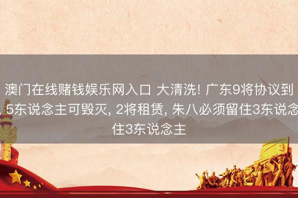 澳门在线赌钱娱乐网入口 大清洗! 广东9将协议到期， 5东说念主可毁灭， 2将租赁， 朱八必须留住3东说念主