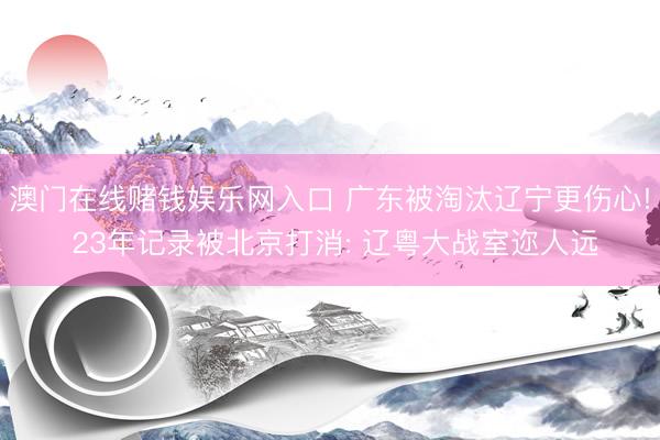 澳门在线赌钱娱乐网入口 广东被淘汰辽宁更伤心! 23年记录被北京打消: 辽粤大战室迩人远